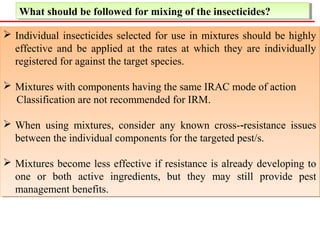 What should be followed What should be followed ffoorr mmiixxiinngg ooff tthhee iinnsseeccttiicciiddeess?? 
 Individual insecticides selected for use in mixtures should be highly 
effective and be applied at the rates at which they are individually 
registered for against the target species. 
 Mixtures with components having the same IRAC mode of action 
Classification are not recommended for IRM. 
 When using mixtures, consider any known cross-‐resistance issues 
between the individual components for the targeted pest/s. 
 Mixtures become less effective if resistance is already developing to 
one or both active ingredients, but they may still provide pest 
management benefits. 
 Individual insecticides selected for use in mixtures should be highly 
effective and be applied at the rates at which they are individually 
registered for against the target species. 
 Mixtures with components having the same IRAC mode of action 
Classification are not recommended for IRM. 
 When using mixtures, consider any known cross-‐resistance issues 
between the individual components for the targeted pest/s. 
 Mixtures become less effective if resistance is already developing to 
one or both active ingredients, but they may still provide pest 
management benefits. 
 