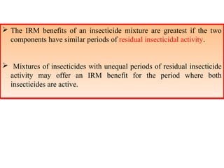  The IRM benefits of an insecticide mixture are greatest if the two 
components have similar periods of residual insecticidal activity. 
 The IRM benefits of an insecticide mixture are greatest if the two 
components have similar periods of residual insecticidal activity. 
 Mixtures of insecticides with unequal periods of residual insecticide 
activity may offer an IRM benefit for the period where both 
insecticides are active. 
 Mixtures of insecticides with unequal periods of residual insecticide 
activity may offer an IRM benefit for the period where both 
insecticides are active. 
 