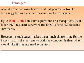 Example: 
A mixture of two insecticides and independent action has 
been suggeted as a counter measure for the resistance. 
Eg. A BHC – DDT mixture against malaria mosquitoes (BHC 
is for DDT resistant survivors and DDT is for BHC resistant 
survivors). 
However in such cases it takes the a much shorter time for the 
insects to turn the resistant to both the compounds than what it 
would take if they are used separately 
A mixture of two insecticides and independent action has 
been suggeted as a counter measure for the resistance. 
Eg. A BHC – DDT mixture against malaria mosquitoes (BHC 
is for DDT resistant survivors and DDT is for BHC resistant 
survivors). 
However in such cases it takes the a much shorter time for the 
insects to turn the resistant to both the compounds than what it 
would take if they are used separately 
 