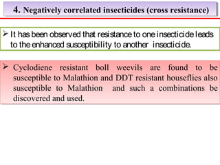 4. Negatively correlated i 4. Negatively correlated innsseeccttiicciiddeess ((ccrroossss rreessiissttaannccee)) 
It has been observed that resistance to one insecticide leads 
to the enhanced susceptibility to another insecticide. 
 Cyclodiene resistant boll weevils are found to be 
susceptible to Malathion and DDT resistant houseflies also 
susceptible to Malathion and such a combinations be 
discovered and used. 
 Cyclodiene resistant boll weevils are found to be 
susceptible to Malathion and DDT resistant houseflies also 
susceptible to Malathion and such a combinations be 
discovered and used. 
 