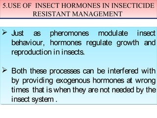 5.USE OF INSECT HORMONES IN INSECTICIDE 
5.USE OF INSECT HORMONES IN INSECTICIDE 
RESISTANT MANAGEMENT 
RESISTANT MANAGEMENT 
  Just as pheromones modulate insect 
behaviour, hormones regulate growth and 
reproduction in insects. 
  Both these processes can be interfered with 
by providing exogenous hormones at wrong 
times that is when they are not needed by the 
insect system . 
 