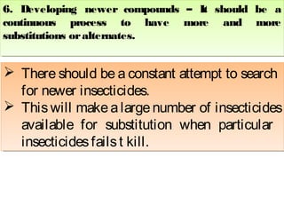 6. Developing newer compounds – It should be a 
continuous process to have more and more 
substitutions or alternates. 
6. Developing newer compounds – It should be a 
continuous process to have more and more 
substitutions or alternates. 
  There should be a constant attempt to search 
for newer insecticides. 
  This will make a large number of insecticides 
available for substitution when particular 
insecticides fails t kill. 
 