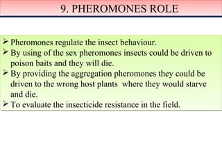99.. PPHHEERROOMMOONNEESS RROOLLEE 
Pheromones regulate the insect behaviour. 
By using of the sex pheromones insects could be driven to 
poison baits and they will die. 
By providing the aggregation pheromones they could be 
driven to the wrong host plants where they would starve 
and die. 
To evaluate the insecticide resistance in the field. 
Pheromones regulate the insect behaviour. 
By using of the sex pheromones insects could be driven to 
poison baits and they will die. 
By providing the aggregation pheromones they could be 
driven to the wrong host plants where they would starve 
and die. 
To evaluate the insecticide resistance in the field. 
 