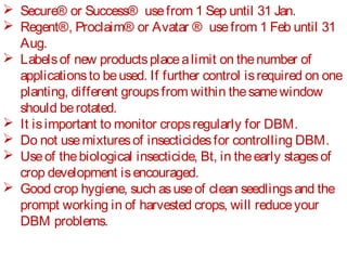  Secure® or Success® use from 1 Sep until 31 Jan. 
 Regent®, Proclaim® or Avatar ® use from 1 Feb until 31 
Aug. 
 Labels of new products place a limit on the number of 
applications to be used. If further control is required on one 
planting, different groups from within the same window 
should be rotated. 
 It is important to monitor crops regularly for DBM. 
 Do not use mixtures of insecticides for controlling DBM. 
 Use of the biological insecticide, Bt, in the early stages of 
crop development is encouraged. 
 Good crop hygiene, such as use of clean seedlings and the 
prompt working in of harvested crops, will reduce your 
DBM problems. 
 