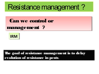 Resistance management ? 
Can we control or 
management ? 
IIRRMM 
The goal of resistance management is to delay 
evolution of resistance in pests. 
 