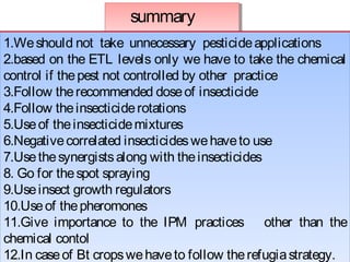summary 
1.We should not take unnecessary pesticide applications 
2.based on the ETL levels only we have to take the chemical 
control if the pest not controlled by other practice 
3.Follow the recommended dose of insecticide 
4.Follow the insecticide rotations 
5.Use of the insecticide mixtures 
6.Negative correlated insecticides we have to use 
7.Use the synergists along with the insecticides 
8. Go for the spot spraying 
9.Use insect growth regulators 
10.Use of the pheromones 
11.Give importance to the IPM practices other than the 
chemical contol 
12.In case of Bt crops we have to follow the refugia strategy. 
13. In case of vectors and house hold pests along with general resistance 
1.We should not ta ke unnecessary pesticide applications 
2.based on the ETL levels only we have to take the chemical 
control if the pest not controlled by other practice 
3.Follow the recommended dose of insecticide 
4.Follow the insecticide rotations 
5.Use of the insecticide mixtures 
6.Negative correlated insecticides we have to use 
7.Use the synergists along with the insecticides 
8. Go for the spot spraying 
9.Use insect growth regulators 
10.Use of the pheromones 
11.Give importance to the IPM practices other than the 
chemical contol 
12.In case of Bt crops we have to follow the refugia strategy. 
13. In case of vectors and house hold pests along with general resistance 
 