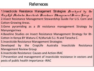 Referneces 
1.Insecticide Resistance Management Strategies De ve lo pe d by the 
Cro pLife Australia Inse cticide Re sistance Manag eme nt Re view Gro up . 
2.Insect Resistance Management Stewardship Guide For U.S. Corn and 
Cotton-Growing Areas. 
3.Gene pyramiding as a Bt resistance management Strategy by 
Manyangarirwa 
4.Baseline Studies on Insect Resistance Management Strategy for Bt- 
Cotton in Kenya BY Waturu C N,Muriuki S.J. N and Taracha C. 
5.Insecticide Resistance Management Strategies 
Developed by the CropLife Australia Insecticide Resistance 
Management Review Group 
6.Insecticide Resistance: Causes and Action-IRAC 
7.Prevention and management of insecticide resistance in vectors and 
pests of public health importance -IRAC 
1.Insecticide Resistance Management Strategies De ve lo pe d by the 
Cro pLife Australia Inse cticide Re sistance Manag eme nt Re view Gro up . 
2.Insect Resistance Management Stewardship Guide For U.S. Corn and 
Cotton-Growing Areas. 
3.Gene pyramiding as a Bt resistance management Strategy by 
Manyangarirwa 
4.Baseline Studies on Insect Resistance Management Strategy for Bt- 
Cotton in Kenya BY Waturu C N,Muriuki S.J. N and Taracha C. 
5.Insecticide Resistance Management Strategies 
Developed by the CropLife Australia Insecticide Resistance 
Management Review Group 
6.Insecticide Resistance: Causes and Action-IRAC 
7.Prevention and management of insecticide resistance in vectors and 
pests of public health importance -IRAC 
 