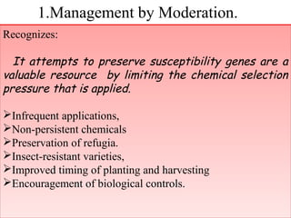 1.Management by Moderation. 
Recognizes: 
It attempts to preserve susceptibility genes are a 
valuable resource by limiting the chemical selection 
pressure that is applied. 
Infrequent applications, 
Non-persistent chemicals 
Preservation of refugia. 
Insect-resistant varieties, 
Improved timing of planting and harvesting 
Encouragement of biological controls. 
Recognizes: 
It attempts to preserve susceptibility genes are a 
valuable resource by limiting the chemical selection 
pressure that is applied. 
Infrequent applications, 
Non-persistent chemicals 
Preservation of refugia. 
Insect-resistant varieties, 
Improved timing of planting and harvesting 
Encouragement of biological controls. 
 