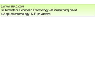2.WWW.IRAC.COM 
3.Elements of Economic Entomology –B.Vasantharaj david 
4.Applied entomology K.P .srivastava 
2.WWW.IRAC.COM 
3.Elements of Economic Entomology –B.Vasantharaj david 
4.Applied entomology K.P .srivastava 
 