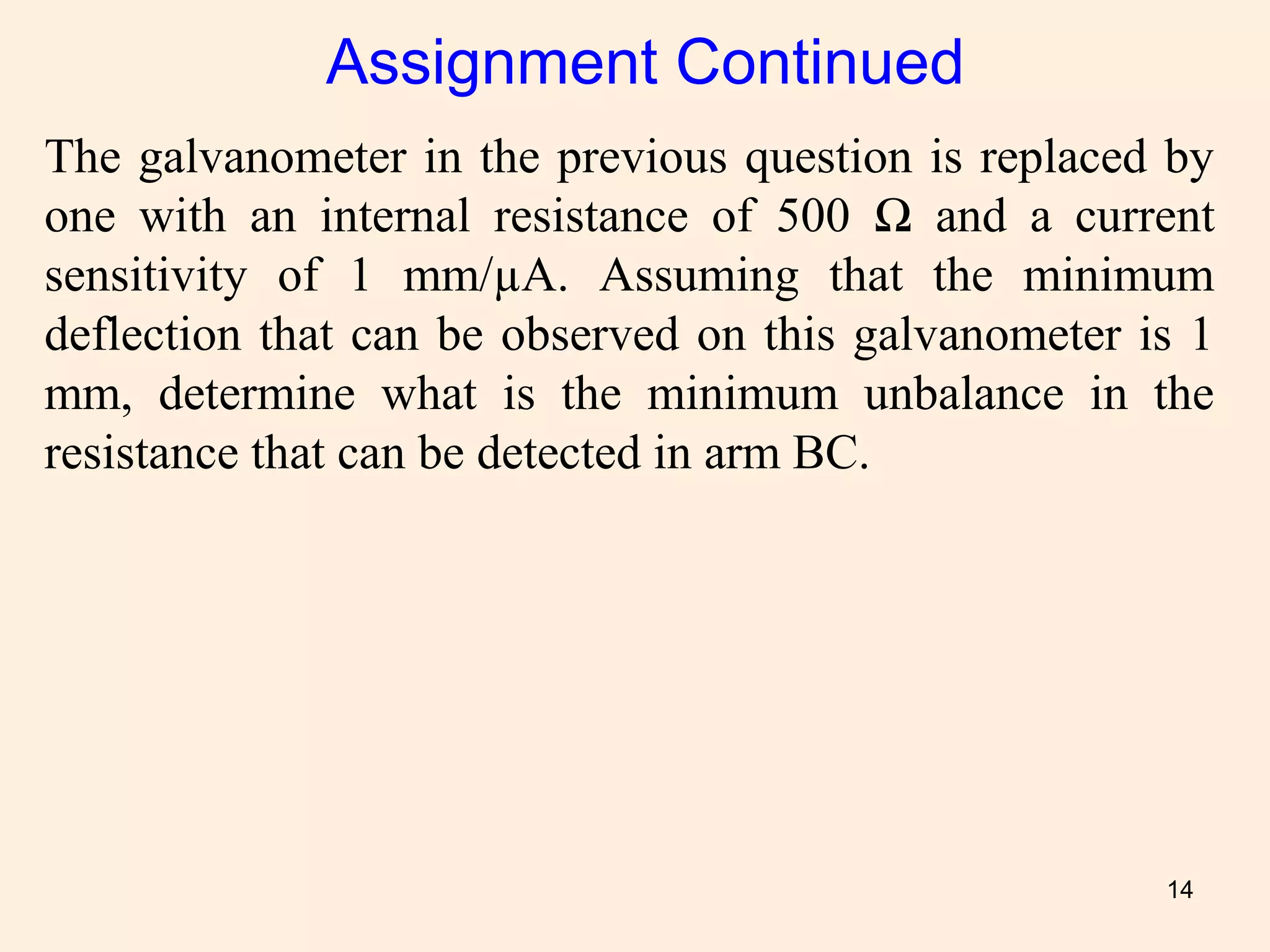14
The galvanometer in the previous question is replaced by
one with an internal resistance of 500 Ω and a current
sensitivity of 1 mm/µA. Assuming that the minimum
deflection that can be observed on this galvanometer is 1
mm, determine what is the minimum unbalance in the
resistance that can be detected in arm BC.
Assignment Continued
 