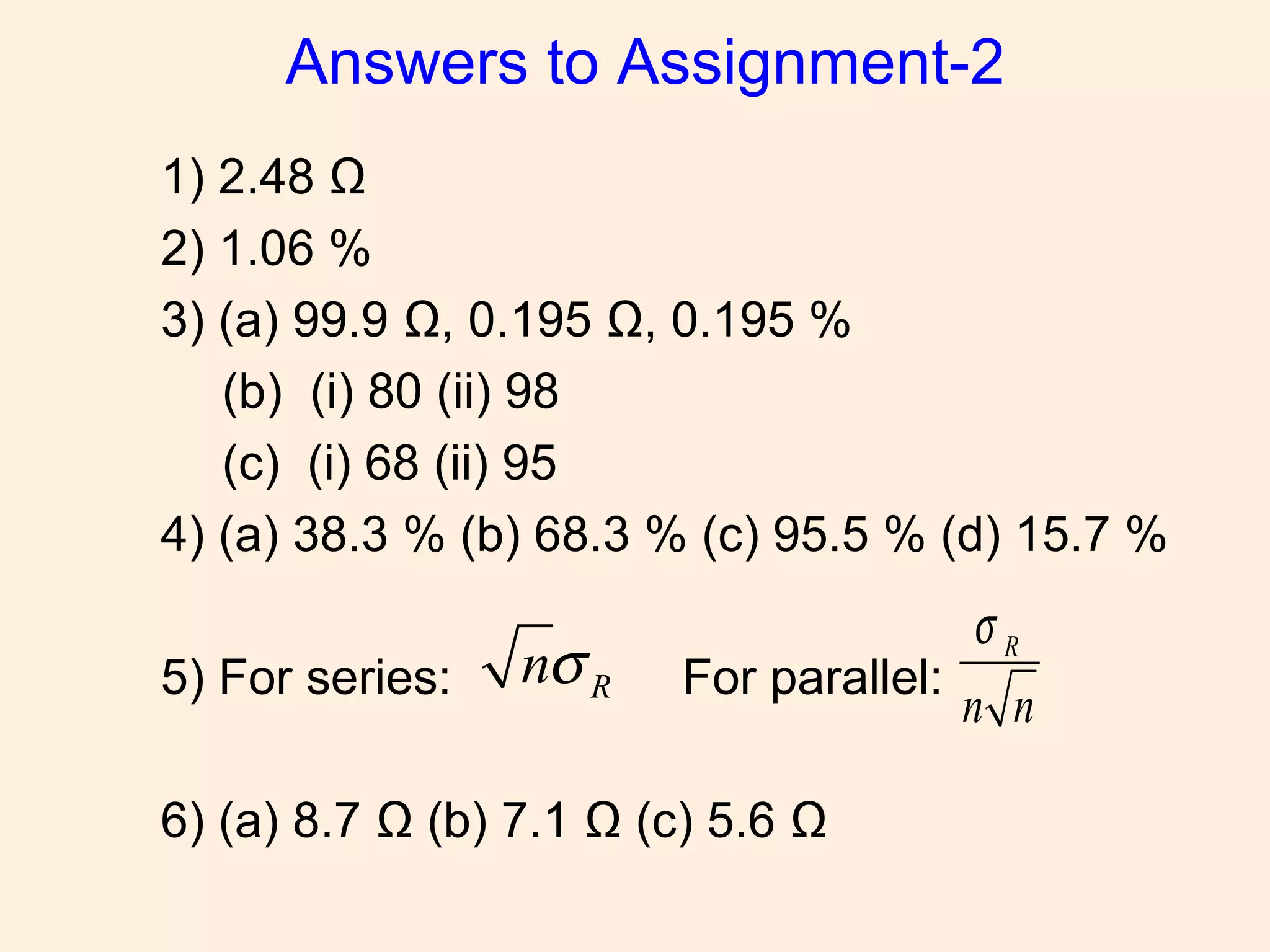 Answers to Assignment-2
1) 2.48 Ω
2) 1.06 %
3) (a) 99.9 Ω, 0.195 Ω, 0.195 %
(b) (i) 80 (ii) 98
(c) (i) 68 (ii) 95
4) (a) 38.3 % (b) 68.3 % (c) 95.5 % (d) 15.7 %
5) For series: For parallel:
6) (a) 8.7 Ω (b) 7.1 Ω (c) 5.6 Ω
Rnσ R
n n
σ
 