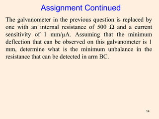 14
The galvanometer in the previous question is replaced by
one with an internal resistance of 500 Ω and a current
sensitivity of 1 mm/µA. Assuming that the minimum
deflection that can be observed on this galvanometer is 1
mm, determine what is the minimum unbalance in the
resistance that can be detected in arm BC.
Assignment Continued
 