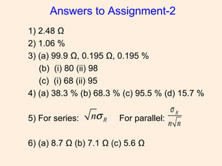 Answers to Assignment-2
1) 2.48 Ω
2) 1.06 %
3) (a) 99.9 Ω, 0.195 Ω, 0.195 %
(b) (i) 80 (ii) 98
(c) (i) 68 (ii) 95
4) (a) 38.3 % (b) 68.3 % (c) 95.5 % (d) 15.7 %
5) For series: For parallel:
6) (a) 8.7 Ω (b) 7.1 Ω (c) 5.6 Ω
Rnσ R
n n
σ
 