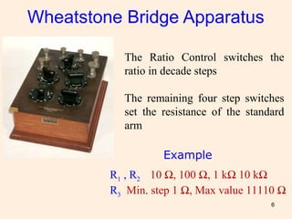 6
Wheatstone Bridge Apparatus
The Ratio Control switches the
ratio in decade steps
The remaining four step switches
set the resistance of the standard
arm
R1 , R2 10 Ω, 100 Ω, 1 kΩ 10 kΩ
R3 Min. step 1 Ω, Max value 11110 Ω
Example
 