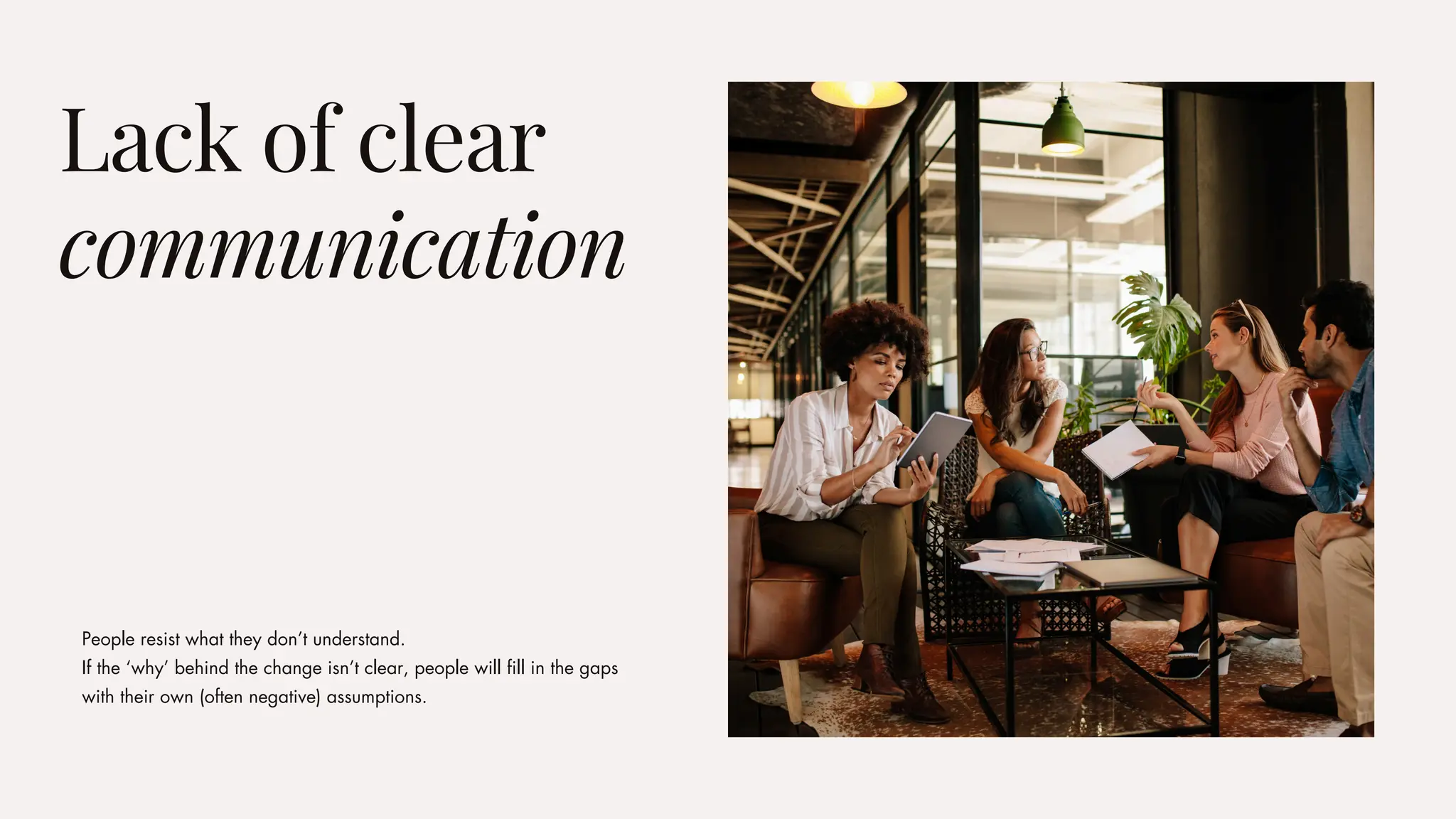 People resist what they don’t understand.
If the ‘why’ behind the change isn’t clear, people will fill in the gaps
with their own (often negative) assumptions.
Lack of clear
communication
 