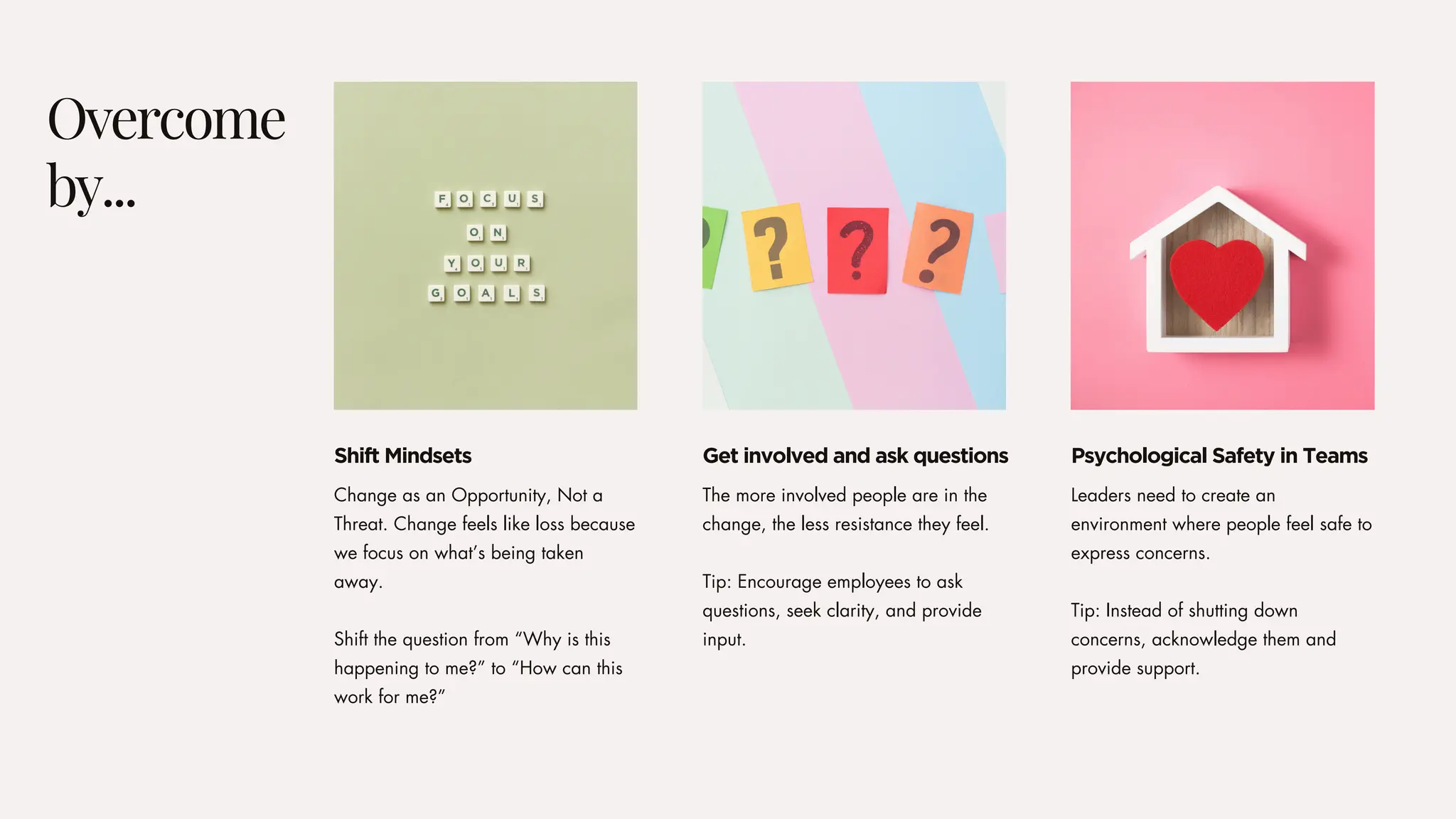 The more involved people are in the
change, the less resistance they feel.
Tip: Encourage employees to ask
questions, seek clarity, and provide
input.
Leaders need to create an
environment where people feel safe to
express concerns.
Tip: Instead of shutting down
concerns, acknowledge them and
provide support.
Change as an Opportunity, Not a
Threat. Change feels like loss because
we focus on what’s being taken
away.
Shift the question from “Why is this
happening to me?” to “How can this
work for me?”
Overcome
by...
Get involved and ask questions Psychological Safety in Teams
Shift Mindsets
 