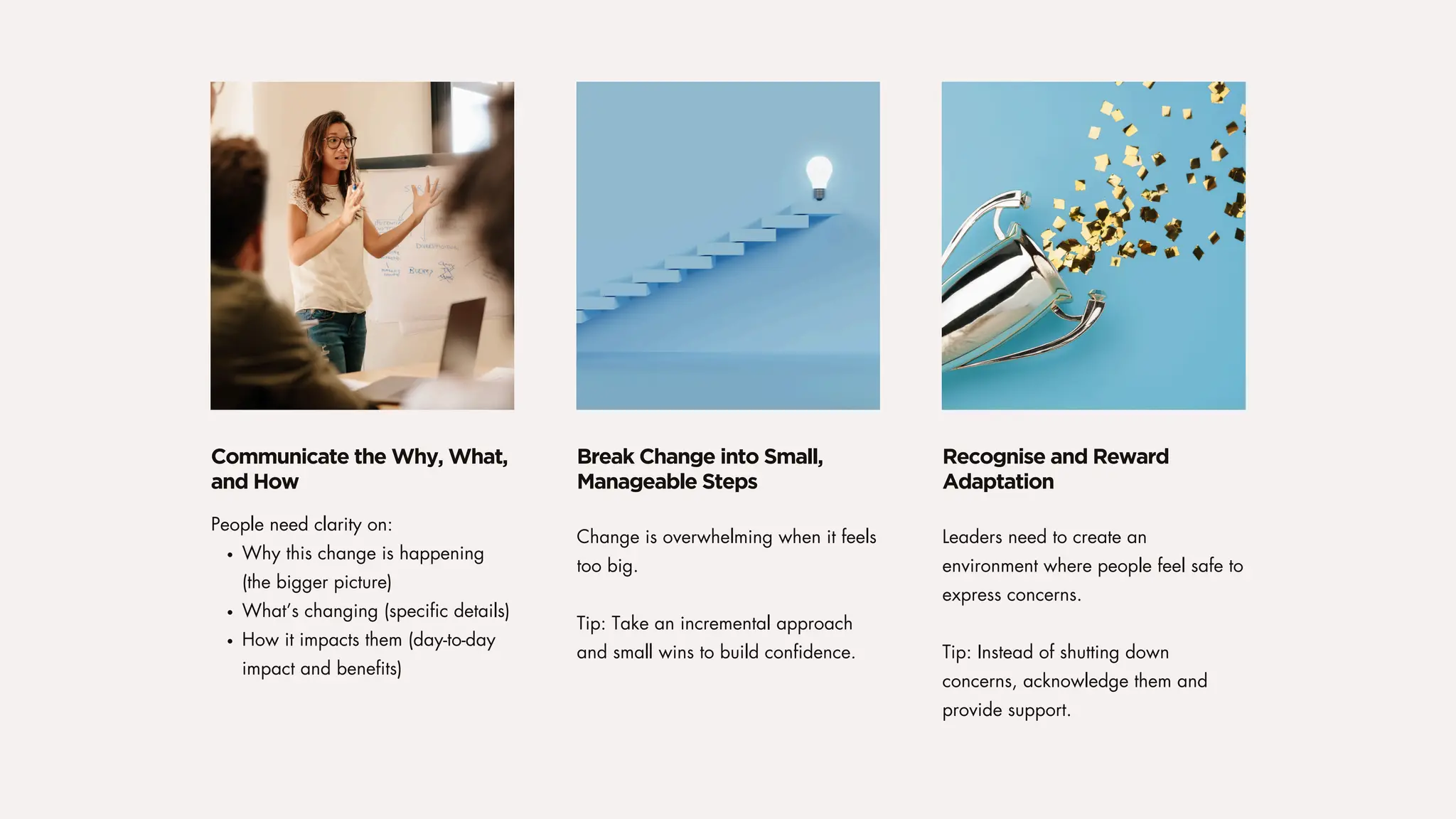 Change is overwhelming when it feels
too big.
Tip: Take an incremental approach
and small wins to build confidence.
Leaders need to create an
environment where people feel safe to
express concerns.
Tip: Instead of shutting down
concerns, acknowledge them and
provide support.
People need clarity on:
Why this change is happening
(the bigger picture)
What’s changing (specific details)
How it impacts them (day-to-day
impact and benefits)
Break Change into Small,
Manageable Steps
Recognise and Reward
Adaptation
Communicate the Why, What,
and How
 