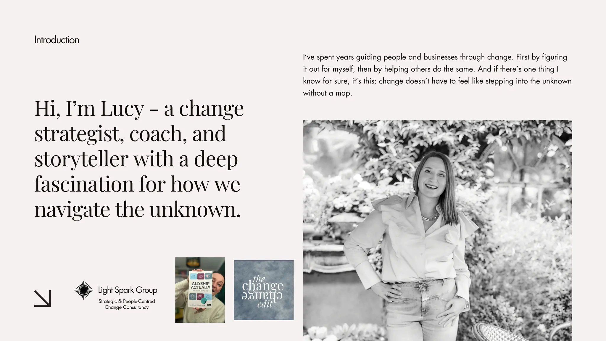 Hi, I’m Lucy - a change
strategist, coach, and
storyteller with a deep
fascination for how we
navigate the unknown.
I’ve spent years guiding people and businesses through change. First by figuring
it out for myself, then by helping others do the same. And if there’s one thing I
know for sure, it’s this: change doesn’t have to feel like stepping into the unknown
without a map.
Introduction
Light Spark Group
Strategic & People-Centred
Change Consultancy
 