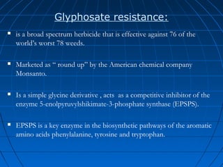 Glyphosate resistance:


is a broad spectrum herbicide that is effective against 76 of the
world’s worst 78 weeds.



Marketed as “ round up” by the American chemical company
Monsanto.



Is a simple glycine derivative , acts as a competitive inhibitor of the
enzyme 5-enolpyruvylshikimate-3-phosphate synthase (EPSPS).



EPSPS is a key enzyme in the biosynthetic pathways of the aromatic
amino acids phenylalanine, tyrosine and tryptophan.

 
