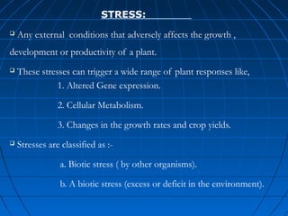 STRESS:


Any external conditions that adversely affects the growth ,

development or productivity of a plant.


These stresses can trigger a wide range of plant responses like,
1. Altered Gene expression.
2. Cellular Metabolism.
3. Changes in the growth rates and crop yields.



Stresses are classified as :a. Biotic stress ( by other organisms).
b. A biotic stress (excess or deficit in the environment).

 