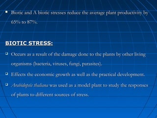 

Biotic and A biotic stresses reduce the average plant productivity by
65% to 87%.

BIOTIC STRESS:


Occurs as a result of the damage done to the plants by other living
organisms (bacteria, viruses, fungi, parasites).



Effects the economic growth as well as the practical development.



Arabidopsis thaliana was used as a model plant to study the responses
of plants to different sources of stress.

 