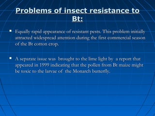 Problems of insect resistance to
Bt:


Equally rapid appearance of resistant pests. This problem initially
attracted widespread attention during the first commercial season
of the Bt cotton crop.



A separate issue was brought to the lime light by a report that
appeared in 1999 indicating that the pollen from Bt maize might
be toxic to the larvae of the Monarch butterfly.

 