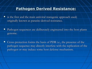 Pathogen Derived Resistance:


is the first and the main antiviral transgenic approach used;
originally known as parasite-derived resistance.



Pathogen sequences are deliberately engineered into the host plants
genome.



Cross-protection forms the basis of PDR i.e., the presence of the
pathogen sequence may directly interfere with the replication of the
pathogen or may induce some host defense mechanism.

 