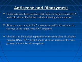 Antisense and Ribozymes:


Constructs have been designed that express a negative sense RNA
molecule that will hybridize with the infecting virus sequence.



Ribozymes are catalytic RNA molecules capable of catalyzing the
cleavage of the target sense RNA sequence.



The aim is to both block replication by the formation of a double
stranded RNA : RNA hybrid and to cut a key region of the virus
genome before it is able to replicate.

 