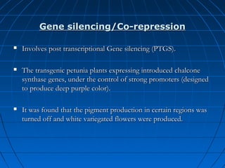Gene silencing/Co-repression


Involves post transcriptional Gene silencing (PTGS).



The transgenic petunia plants expressing introduced chalcone
synthase genes, under the control of strong promoters (designed
to produce deep purple color).



It was found that the pigment production in certain regions was
turned off and white variegated flowers were produced.

 