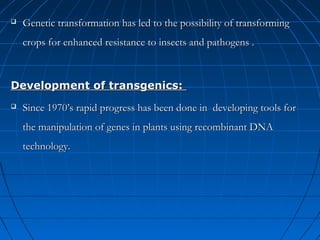

Genetic transformation has led to the possibility of transforming
crops for enhanced resistance to insects and pathogens .

Development of transgenics:


Since 1970’s rapid progress has been done in developing tools for
the manipulation of genes in plants using recombinant DNA
technology.

 