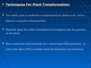 

Techniques For Plant Transformation:



Are widely used as methods to understand how plants work and to
improve crop plant characteristics.



Depends upon the stable introduction of transgene into the genome
of the plant.



Most commonly used methods are : vector based (Dicotyledons) as
well as the direct DNA transfer methods (biolistics) for monocots.

 