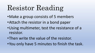 Resistor Reading
•Make a group consists of 5 members
•Attach the resistor in a bond paper
•Using multimeter, test the resistance of a
resistor.
•Then write the value of the resistor.
•You only have 5 minutes to finish the task.
 