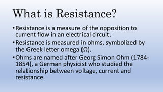 What is Resistance?
•Resistance is a measure of the opposition to
current flow in an electrical circuit.
•Resistance is measured in ohms, symbolized by
the Greek letter omega (Ω).
•Ohms are named after Georg Simon Ohm (1784-
1854), a German physicist who studied the
relationship between voltage, current and
resistance.
 