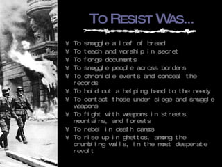 T O  R ESIST  W AS ... To smuggle a loaf of bread To teach and worship in secret To forge documents To smuggle people across borders To chronicle events and conceal the records To hold out a helping hand to the needy To contact those under siege and smuggle weapons To fight with weapons in streets, mountains, and forests To rebel in death camps To rise up in ghettos, among the crumbling walls, in the most desperate revolt 