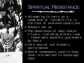 S PIRITUAL  R ESISTANCE Attempting to carry on a semblance of "normal” life in the face of wretched conditions Schools set up The observance of many Jewish rituals, including dietary laws - these were severely punishable by Nazis Held musical and dramatic performances Secret newspapers used to keep Jews informed and to encourage hope 