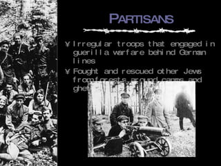 P ARTISANS Irregular troops that engaged in guerilla warfare behind German lines Fought and rescued other Jews from forests around camps and ghettos 