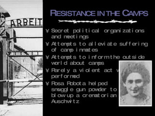R ESISTANCE IN THE  C AMPS Secret political organizations and meetings Attempts to alleviate suffering of camp inmates Attempts to inform the outside world about camps Rarely a violent act was  performed Rosa Robota helped smuggle gun powder to blow up a crematorian in Auschwitz 