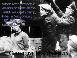 C OLLECTIVE  R ESPONSIBILITY When Meir Berliner, a Jewish prisoner at the Treblinka death camp, killed a Nazi officer, 160 Jews were executed. 