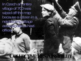 C OLLECTIVE  R ESPONSIBILITY In Czech an entire village of 700 was wiped off the map because a citizen in a neighboring village assassinated a Nazi officer. 