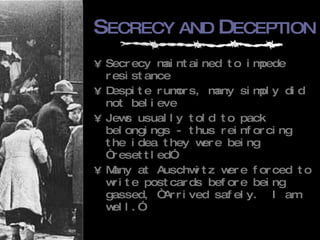 S ECRECY   AND  D ECEPTION Secrecy maintained to impede resistance Despite rumors, many simply did not believe Jews usually told to pack belongings - thus reinforcing the idea they were being “resettled” Many at Auschwitz were forced to write postcards before being gassed, “Arrived safely.  I am well.” 