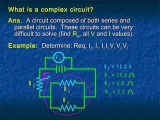 What is a complex circuit?
Ans. A circuit composed of both series andA circuit composed of both series and
parallel circuits. These circuits can be veryparallel circuits. These circuits can be very
difficult to solve (finddifficult to solve (find Req, all, all V andand I values).values).
Example: Determine: Req, IDetermine: Req, ISS, I, I11, I, I2,2, II3,3, VV1,1, VV2,2, VV33
V S
IS
R 1
R 3
R 2
R 1
= 1 5 .0
R 2 = 5 .0
R 3
= 2 .0
V S
= 1 2 .0 V
 
