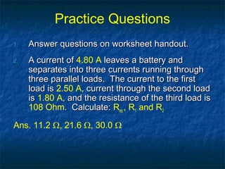 Practice Questions
1.1. Answer questions on worksheet handout.Answer questions on worksheet handout.
2.2. A current ofA current of 4.80 A leaves a battery andleaves a battery and
separates into three currents running throughseparates into three currents running through
three parallel loads. The current to the firstthree parallel loads. The current to the first
load isload is 2.50 A, current through the second load, current through the second load
isis 1.80 A, and the resistance of the third load is, and the resistance of the third load is
108 Ohm. Calculate:. Calculate: Req , R1 and R2
Ans. 11.2 Ω, 21.6 Ω, 30.0 Ω
 