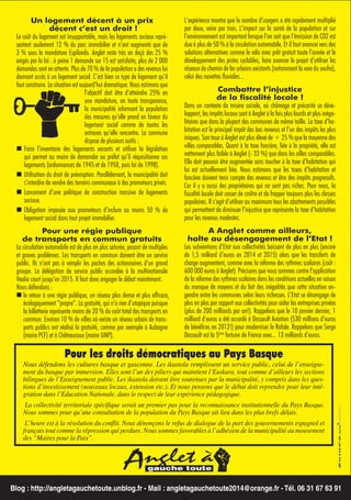 L’expérience montre que le nombre d’usagers a été rapidement multiplié
par deux, voire par trois. L’impact sur la santé de la population et sur
l’environnement est important lorsque l’on sait que l’émission de CO2 est
due à plus de 50 % à la circulation automobile. Et il faut avancer vers des
solutions alternatives comme le vélo avec prêt gratuit toute l’année et le
développement des pistes cyclables, faire avancer le projet d’utiliser les
réseaux de chemin de fer urbains existants (notamment la voie du soufre),
celui des navettes ﬂuviales...

Un logement décent à un prix
décent c’est un droit !
Le coût du logement est insupportable, mais les logements sociaux représentent seulement 12 % du parc immobilier et n’ont augmenté que de
3 % sous la mandature Espilondo. Anglet reste très en deçà des 25 %
exigés par la loi : à peine 1 demande sur 15 est satisfaite, plus de 2 000
demandes sont en attente. Plus de 70 % de la population a des revenus lui
donnant accès à un logement social. C’est bien ce type de logement qu’il
faut construire. La situation est aujourd’hui dramatique. Nous estimons que
l’objectif doit être d’atteindre 25% en
une mandature, en toute transparence,
la municipalité informant la population
des mesures qu’elle prend en faveur du
logement social comme de toutes les
entraves qu’elle rencontre. La commune
dispose de plusieurs outils :
Faire l’inventaire des logements vacants et utiliser la législation
qui permet au maire de demander au préfet qu’il réquisitionne ces
logements (ordonnances de 1945 et de 1958, puis loi de 1998).
Utilisation du droit de préemption. Parallèlement, la municipalité doit
s’interdire de vendre des terrains communaux à des promoteurs privés.
Lancement d’une politique de construction massive de logements
sociaux.
Obligation imposée aux promoteurs d’inclure au moins 50 % de
logement social dans tout projet immobilier.

Combattre l’injustice
de la ﬁscalité locale !
Dans un contexte de misère sociale, où chômage et précarité se développent, les impôts locaux sont à Anglet à la fois plus lourds et plus inégalitaires que dans la plupart des communes de même taille. La taxe d’habitation est le principal impôt des bas revenus et l’un des impôts les plus
iniques. Son taux à Anglet est plus élevé de + 25 % que la moyenne des
villes comparables. Quant à la taxe foncière, liée à la propriété, elle est
nettement plus faible à Anglet (- 33 %) que dans les villes comparables.
Elle doit pouvoir être augmentée sans toucher à la taxe d’habitation qui
lui est actuellement liée. Nous estimons que les taxes d’habitation et
foncière doivent tenir compte des revenus et être des impôts progressifs.
Car il y a aussi des propriétaires qui ne sont pas riches. Pour nous, la
ﬁscalité locale doit cesser de croître et de frapper toujours plus les classes
populaires. Il s’agit d’utiliser au maximum tous les abattements possibles
qui permettent de diminuer l’injustice que représente la taxe d’habitation
pour les revenus modestes.

Pour une régie publique
de transports en commun gratuits
La circulation automobile est de plus en plus saturée, posant de multiples
et graves problèmes. Les transports en commun doivent être un service
public. Ils n’ont pas à remplir les poches des actionnaires d’un grand
groupe. La délégation de service public accordée à la multinationale
Veolia court jusqu’en 2015. Il faut donc engager le débat maintenant.
Nous défendons :
le retour à une régie publique, un réseau plus dense et plus efﬁcace,
écologiquement “propre”. La gratuité, qui n’a rien d’utopique puisque
la billetterie représente moins de 20 % du coût total des transports en
commun. Environ 10 % de villes où existe un réseau urbain de transports publics ont réalisé la gratuité, comme par exemple à Aubagne
(maire PCF) et à Châteauroux (maire UMP).

A Anglet comme ailleurs,
halte au désengagement de l’Etat !
Les subventions d’Etat aux collectivités baissent de plus en plus (encore
de 1,5 milliard d’euros en 2014 et 2015) alors que les transferts de
charge augmentent, comme avec la réforme des rythmes scolaires (coût :
600 000 euros à Anglet). Précisons que nous sommes contre l’application
de la réforme des rythmes scolaires dans les conditions actuelles en raison
du manque de moyens et du fait des inégalités que cette situation engendre entre les communes selon leurs richesses. L’Etat se désengage de
plus en plus par rapport aux collectivités pour aider les entreprises privées
(plus de 200 milliards par an!). Rappelons que le 10 janvier dernier, 1
milliard d’euros a été accordé à Dassault Aviation (530 millions d’euros
de bénéﬁces en 2012!) pour moderniser le Rafale. Rappelons que Serge
Dassault est la 5ème fortune de France avec... 13 milliards d’euros.

Pour les droits démocratiques au Pays Basque

Nous défendons les cultures basque et gasconne. Les ikastola remplissent un service public, celui de l’enseignement du basque par immersion. Elles sont l’un des piliers qui maintient l’Euskara, tout comme d’ailleurs les sections
bilingues de l’Enseignement public. Les ikastola doivent être soutenues par la municipalité, y compris dans les questions d’investissement (nouveaux locaux, extension etc.). Et nous pensons que le débat doit reprendre pour leur intégration dans l’Education Nationale, dans le respect de leur expérience pédagogique.
La collectivité territoriale spécifique serait un premier pas pour la reconnaissance institutionnelle du Pays Basque.
Nous sommes pour qu’une consultation de la population du Pays Basque ait lieu dans les plus brefs délais.
L’heure est à la résolution du conflit. Nous dénonçons le refus de dialogue de la part des gouvernements espagnol et
français tout comme la répression qui perdure. Nous sommes favorables à l’adhésion de la municipalité au mouvement
des “Maires pour la Paix”.

Blog : http://angletagauchetoute.unblog.fr - Mail : angletagauchetoute2014@orange.fr - Tél. 06 31 67 63 91

 