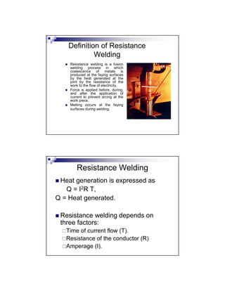 Definition of Resistance
Welding
 Resistance welding is a fusion
welding process in which
coalescence of metals is
produced at the faying surfaces
by the heat generated at the
joint by the resistance of the
work to the flow of electricity.
 Force is applied before, during,
and after the application of
current to prevent arcing at the
work piece.
 Melting occurs at the faying
surfaces during welding.
Resistance Welding
 Heat generation is expressed as
Q = I2R T,
Q = Heat generated.
 Resistance welding depends on
three factors:
Time of current flow (T).
Resistance of the conductor (R)
Amperage (I).
 