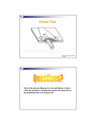 Dickinson, “Welding in Auto Industry,
AISI, 1981
Chisel Test
Turn to the person sitting next to you and discuss (1 min.):
• Why do automotive manufactures prefer the chisel test on
the production line over the peel test?
 
