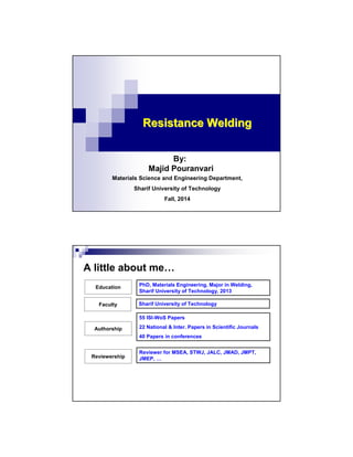 Resistance WeldingResistance Welding
By:
Majid Pouranvari
Materials Science and Engineering Department,
Sharif University of Technology
Fall, 2014
A little about me…
Education
Authorship
Reviewership
Faculty
PhD, Materials Engineering, Major in Welding,
Sharif University of Technology, 2013
Sharif University of Technology
55 ISI-WoS Papers
22 National & Inter. Papers in Scientific Journals
40 Papers in conferences
Reviewer for MSEA, STWJ, JALC, JMAD, JMPT,
JMEP, …
 