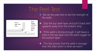  We do the peel test to test the strength of
the weld.
 Grip the top steel layer and pull it back and
upwards away from the bottom strip.
 If the weld is strong enough, it will leave a
hole in the top layer and the weld nugget on
the bottom layer.
 This test proves that the weld is stronger
than the steel which is what we want !
 