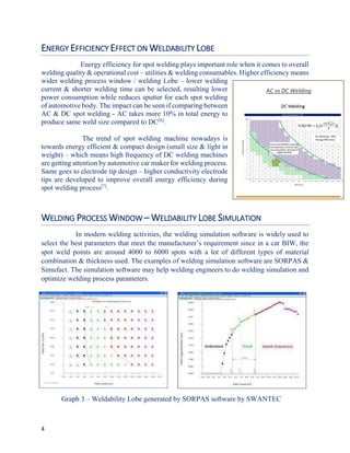 4
ENERGY EFFICIENCY EFFECT ON WELDABILITY LOBE
Energy efficiency for spot welding plays important role when it comes to overall
welding quality & operational cost – utilities & welding consumables. Higher efficiency means
wider welding process window / welding Lobe – lower welding
current & shorter welding time can be selected, resulting lower
power consumption while reduces sputter for each spot welding
of automotive body. The impact can be seen if comparing between
AC & DC spot welding - AC takes more 10% in total energy to
produce same weld size compared to DC[6]
.
The trend of spot welding machine nowadays is
towards energy efficient & compact design (small size & light in
weight) – which means high frequency of DC welding machines
are getting attention by automotive car maker for welding process.
Same goes to electrode tip design – higher conductivity electrode
tips are developed to improve overall energy efficiency during
spot welding process[7]
.
WELDING PROCESS WINDOW – WELDABILITY LOBE SIMULATION
In modern welding activities, the welding simulation software is widely used to
select the best parameters that meet the manufacturer’s requirement since in a car BIW, the
spot weld points are around 4000 to 6000 spots with a lot of different types of material
combination & thickness used. The examples of welding simulation software are SORPAS &
Simufact. The simulation software may help welding engineers to do welding simulation and
optimize welding process parameters.
Graph 3 – Weldability Lobe generated by SORPAS software by SWANTEC
AC vs DC Welding
 