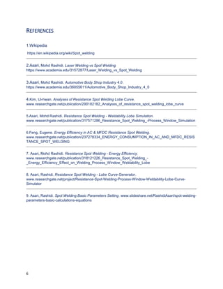 6
REFERENCES
1.Wikipedia
https://en.wikipedia.org/wiki/Spot_welding
2.Asari, Mohd Rashidi. Laser Welding vs Spot Welding
https://www.academia.edu/31572877/Laser_Welding_vs_Spot_Welding
3.Asari, Mohd Rashidi. Automotive Body Shop Industry 4.0.
https://www.academia.edu/36055611/Automotive_Body_Shop_Industry_4_0
4.Kim, Ui-hwan. Analyses of Resistance Spot Welding Lobe Curve.
www.researchgate.net/publication/290182182_Analyses_of_resistance_spot_welding_lobe_curve
5.Asari, Mohd Rashidi. Resistance Spot Welding - Weldability Lobe Simulation.
www.researchgate.net/publication/317571286_Resistance_Spot_Welding_-Process_Window_Simulation
6.Feng, Eugene. Energy Efficiency in AC & MFDC Resistance Spot Welding.
www.researchgate.net/publication/237278334_ENERGY_CONSUMPTION_IN_AC_AND_MFDC_RESIS
TANCE_SPOT_WELDING
7. Asari, Mohd Rashidi. Resistance Spot Welding - Energy Efficiency.
www.researchgate.net/publication/318121226_Resistance_Spot_Welding_-
_Energy_Efficiency_Effect_on_Welding_Process_Window_Weldability_Lobe
8. Asari, Rashidi. Resistance Spot Welding - Lobe Curve Generator.
www.researchgate.net/project/Resistance-Spot-Welding-Process-Window-Weldability-Lobe-Curve-
Simulator
9. Asari, Rashidi. Spot Welding Basic Parameters Setting. www.slideshare.net/RashidiAsari/spot-welding-
parameters-basic-calculations-equations
 