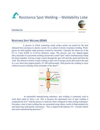 Resistance Spot Welding – Weldability Lobe
CONTRIBUTOR
RESISTANCE SPOT WELDING (RSW)
A process in which contacting metal surface points are joined by the heat
obtained from resistance to electric current. It is a subset of electric resistance welding. Work-
pieces are held together under pressure exerted by electrodes. Typically the sheets are in the
0.5 to 3 mm (0.020 to 0.118 in) thickness range. The process uses two shaped copper
alloy electrodes to concentrate welding current into a small "spot" and to simultaneously clamp
the sheets together. Forcing a large current through the spot will melt the metal and form the
weld. The attractive feature of spot welding is that a lot of energy can be delivered to the spot
in a very short time (approximately 10–100 milliseconds). That permits the welding to occur
without excessive heating of the remainder of the sheet[1]
.
In automobile manufacturing industries, spot welding is commonly used to
weld sheet metal to form a car. This is because the operational cost of spot welding is
comparatively low[2]
and the process is relatively short compared to other joining techniques.
Nowadays, most of spot welding line are automated using robots, results in high productivity
and improving weld quality consistency. This is aligned with Industry 4.0 – towards robotic
and smart manufacturing processes [3]
.
Rashidi Asari
 